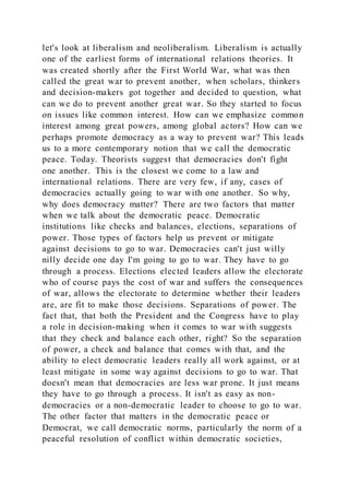 let's look at liberalism and neoliberalism. Liberalism is actually
one of the earliest forms of international relations theories. It
was created shortly after the First World War, what was then
called the great war to prevent another, when scholars, thinkers
and decision-makers got together and decided to question, what
can we do to prevent another great war. So they started to focus
on issues like common interest. How can we emphasize common
interest among great powers, among global actors? How can we
perhaps promote democracy as a way to prevent war? This leads
us to a more contemporary notion that we call the democratic
peace. Today. Theorists suggest that democracies don't fight
one another. This is the closest we come to a law and
international relations. There are very few, if any, cases of
democracies actually going to war with one another. So why,
why does democracy matter? There are two factors that matter
when we talk about the democratic peace. Democratic
institutions like checks and balances, elections, separations of
power. Those types of factors help us prevent or mitigate
against decisions to go to war. Democracies can't just willy
nilly decide one day I'm going to go to war. They have to go
through a process. Elections elected leaders allow the electorate
who of course pays the cost of war and suffers the consequences
of war, allows the electorate to determine whether their leaders
are, are fit to make those decisions. Separations of power. The
fact that, that both the President and the Congress have to play
a role in decision-making when it comes to war with suggests
that they check and balance each other, right? So the separation
of power, a check and balance that comes with that, and the
ability to elect democratic leaders really all work against, or at
least mitigate in some way against decisions to go to war. That
doesn't mean that democracies are less war prone. It just means
they have to go through a process. It isn't as easy as non-
democracies or a non-democratic leader to choose to go to war.
The other factor that matters in the democratic peace or
Democrat, we call democratic norms, particularly the norm of a
peaceful resolution of conflict within democratic societies,
 