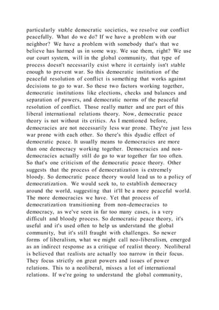 particularly stable democratic societies, we resolve our conflict
peacefully. What do we do? If we have a problem with our
neighbor? We have a problem with somebody that's that we
believe has harmed us in some way. We sue them, right? We use
our court system, will in the global community, that type of
process doesn't necessarily exist where it certainly isn't stable
enough to prevent war. So this democratic institution of the
peaceful resolution of conflict is something that works against
decisions to go to war. So these two factors working together,
democratic institutions like elections, checks and balances and
separation of powers, and democratic norms of the peaceful
resolution of conflict. Those really matter and are part of this
liberal international relations theory. Now, democratic peace
theory is not without its critics. As I mentioned before,
democracies are not necessarily less war prone. They're just less
war prone with each other. So there's this dyadic effect of
democratic peace. It usually means to democracies are more
than one democracy working together. Democracies and non-
democracies actually still do go to war together far too often.
So that's one criticism of the democratic peace theory. Other
suggests that the process of democratization is extremely
bloody. So democratic peace theory would lead us to a policy of
democratization. We would seek to, to establish democracy
around the world, suggesting that it'll be a more peaceful world.
The more democracies we have. Yet that process of
democratization transitioning from non-democracies to
democracy, as we've seen in far too many cases, is a very
difficult and bloody process. So democratic peace theory, it's
useful and it's used often to help us understand the global
community, but it's still fraught with challenges. So newer
forms of liberalism, what we might call neo-liberalism, emerged
as an indirect response as a critique of realist theory. Neoliberal
is believed that realists are actually too narrow in their focus.
They focus strictly on great powers and issues of power
relations. This to a neoliberal, misses a lot of international
relations. If we're going to understand the global community,
 
