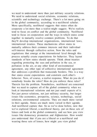 we need to understand more than just military security relations.
We need to understand social relations, economic relations,
scientific and technology exchange. There's a lot more going on
in the global community, according to a neoliberal scholar.
More specifically, neoliberal suggests that states often do
cooperate a lot more than a realist might suggest. We're realists
tend to focus on conflict and the global community. Neoliberal
tend to focus on cooperation and the ways in which states come
together to mutually resolve common problems. To do that
they'll develop international organizations, international laws,
international treaties. These mechanis ms allow states to
mutually address their common interests and their individual
self-interest through collective action. Now the rules and
regulations that emerge at the international level through this
process actually create expectations for behavior. They layout
standards of how states should operate. Think about treaties
regarding protecting the seas and pollution in the sea, or
pollution in the air, or any other kind of environmental
agreement, any other type of collective international agreement
that addresses a problem that transcends borders. This is a way
that states create expectations and constrain each other's
behavior. Now, of course, a realist response. What do you do if
somebody breaks the rules? How do you enforce these rules?
Therein lies the problem. Nonetheless, neoliberal are concerned
that we need to capture all of the global community when we
look at international relations and not just small aspects of it.
Not just power relations, not just military security, but larger
issues like economics, prosperity, science, technology, social
relations, environmental concerns. They are much more varied
in their agenda. States are much more varied in their agenda.
And neoliberal capture that. So as we've done before, now that
we've explored liberal, a neoliberal theory, put on those sets of
lenses and look at the global community and see how you view
issues like democracy promotion and Afghanistan. How would
you understand that if you are a liberal or a neoliberal and
wearing those sets of lenses, how might you view global
 