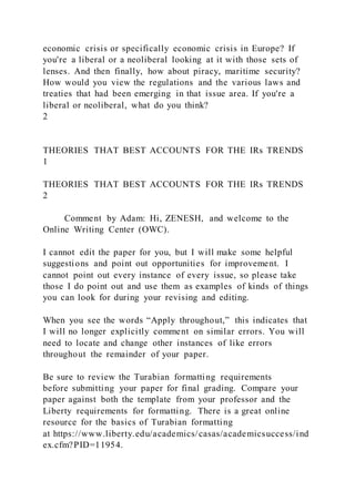 economic crisis or specifically economic crisis in Europe? If
you're a liberal or a neoliberal looking at it with those sets of
lenses. And then finally, how about piracy, maritime security?
How would you view the regulations and the various laws and
treaties that had been emerging in that issue area. If you're a
liberal or neoliberal, what do you think?
2
THEORIES THAT BEST ACCOUNTS FOR THE IRs TRENDS
1
THEORIES THAT BEST ACCOUNTS FOR THE IRs TRENDS
2
Comment by Adam: Hi, ZENESH, and welcome to the
Online Writing Center (OWC).
I cannot edit the paper for you, but I will make some helpful
suggestions and point out opportunities for improvement. I
cannot point out every instance of every issue, so please take
those I do point out and use them as examples of kinds of things
you can look for during your revising and editing.
When you see the words “Apply throughout,” this indicates that
I will no longer explicitly comment on similar errors. You will
need to locate and change other instances of like errors
throughout the remainder of your paper.
Be sure to review the Turabian formatting requirements
before submitting your paper for final grading. Compare your
paper against both the template from your professor and the
Liberty requirements for formatting. There is a great online
resource for the basics of Turabian formatting
at https://www.liberty.edu/academics/casas/academicsuccess/ind
ex.cfm?PID=11954.
 
