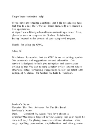 I hope these comments help!
If you have any specific questions that I did not address here,
feel free to email the OWC at [email protected] or schedule a
live appointment
at https://www.liberty.edu/online/casas/writing-center/ Also,
please be sure to complete the Student Satisfaction
Survey located at the bottom of your completed request.
Thanks for using the OWC,
Adam S.
Disclaimer: Remember that the OWC is not an editing service.
Our comments and suggestions are not exhaustive. Our
service is designed to help you recognize and correct your
writing so that you can become a better writer. Except where
otherwise noted, formatting suggestions follow the latest (9th)
edition of A Manual for Writers by Kate L. Turabian. 
Student’s Name:
Theories That Best Accounts for The IRs Trend.
Professor’s Name:
Date. Comment by Adam: You have chosen a
Grammar/Mechanics targeted review, asking that your paper be
reviewed only for glaring errors in sentence structure, word
usage, spelling, punctuation, capitalization, and other grammar
 
