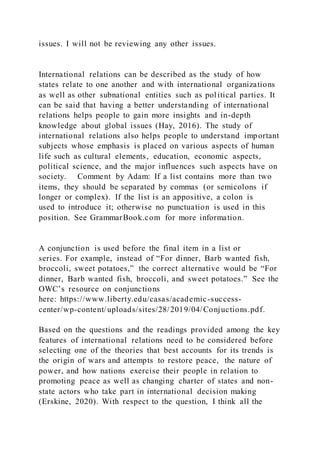 issues. I will not be reviewing any other issues.
International relations can be described as the study of how
states relate to one another and with international organizations
as well as other subnational entities such as political parties. It
can be said that having a better understanding of international
relations helps people to gain more insights and in-depth
knowledge about global issues (Hay, 2016). The study of
international relations also helps people to understand important
subjects whose emphasis is placed on various aspects of human
life such as cultural elements, education, economic aspects,
political science, and the major influences such aspects have on
society. Comment by Adam: If a list contains more than two
items, they should be separated by commas (or semicolons if
longer or complex). If the list is an appositive, a colon is
used to introduce it; otherwise no punctuation is used in this
position. See GrammarBook.com for more information.
A conjunction is used before the final item in a list or
series. For example, instead of “For dinner, Barb wanted fish,
broccoli, sweet potatoes,” the correct alternative would be “For
dinner, Barb wanted fish, broccoli, and sweet potatoes.” See the
OWC’s resource on conjunctions
here: https://www.liberty.edu/casas/academic-success-
center/wp-content/uploads/sites/28/2019/04/Conjuctions.pdf.
Based on the questions and the readings provided among the key
features of international relations need to be considered before
selecting one of the theories that best accounts for its trends is
the origin of wars and attempts to restore peace, the nature of
power, and how nations exercise their people in relation to
promoting peace as well as changing charter of states and non-
state actors who take part in international decision making
(Erskine, 2020). With respect to the question, I think all the
 