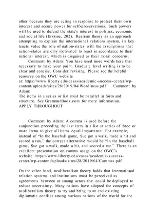 other because they are acting in response to protect their own
interest and secure power for self-preservations. Such powers
will be used to defend the state's interest in politics, economic
and social life (Erskine, 202). Realism theory as an approach
attempting to explain the international relations system, its key
tenets value the role of nation-states with the assumptions that
nation-states are only motivated to react in accordance to their
national interest, which is disguised as their moral concerns.
Comment by Adam: You have used more words here than
necessary to make your point. Graduate level writing is to be
clear and concise. Consider revising. Please see the helpful
resource on the OWC website
at: https://www.liberty.edu/casas/academic-success-center/wp-
content/uploads/sites/28/2019/04/Wordiness.pdf Comment by
Adam:
The items in a series or list must be parallel in form and
structure. See GrammarBook.com for more information.
APPLY THROUGHOUT
Comment by Adam: A comma is used before the
conjunction preceding the last item in a list or series of three or
more items to give all items equal importance. For example,
instead of “In the baseball game, Sue got a walk, made a hit and
scored a run,” the correct alternative would be “In the baseball
game, Sue got a walk, made a hit, and scored a run.” There is an
excellent presentation on comma usage on the OWC’s
website: https://www.liberty.edu/casas/academic-success-
center/wp-content/uploads/sites/28/2019/04/Commas.pdf
On the other hand, neoliberalism theory holds that international
relation systems and institutions must be perceived as
agreements between or among actors that could be deployed to
reduce uncertainty. Many nations have adopted the concepts of
neoliberalism theory to try and bring to an end existing
diplomatic conflict among various nations of the world for the
 
