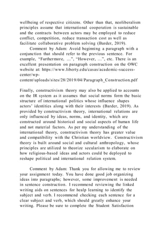 wellbeing of respective citizens. Other than that, neoliberalism
principles assume that international cooperation is sustainable
and the contracts between actors may be employed to reduce
conflict, competition, reduce transaction cost as well as
facilitate collaborative problem solving (Barder, 2019).
Comment by Adam: Avoid beginning a paragraph with a
conjunction that should refer to the previous sentence. For
example, “Furthermore, …”, “However, …”, etc. There is an
excellent presentation on paragraph construction on the OWC
website at: https://www.liberty.edu/casas/academic-success-
center/wp-
content/uploads/sites/28/2019/04/Paragraph_Construction.pdf
Finally, constructivism theory may also be applied to accounts
on the IR system as it assumes that social norms form the basic
structure of international politics whose influence shapes
actors’ identities along with their interests (Barder, 2019). As
provided by constructivism theory, international relations are
only influenced by ideas, norms, and identity, which are
constructed around historical and social aspects of human life
and not material factors. As per my understanding of the
international theory, constructivism theory has greater value
and compatibility with the Christian worldview. Constructivism
theory is built around social and cultural anthropology, whose
principles are utilized to theorize secularism to elaborate on
how religious-based ideas and actors could be deployed to
reshape political and international relation system.
Comment by Adam: Thank you for allowing me to review
your assignment today. You have done good job organizing
ideas into paragraphs; however, some improvement is needed
in sentence construction. I recommend reviewing the linked
writing aids on sentences for healp learning to identify the
subject and verb. I recommend checking each sentence for a
clear subject and verb, which should greatly enhance your
writing. Please be sure to complete the Student Satisfaction
 