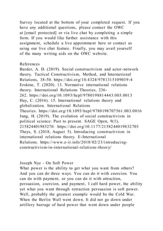Survey located at the bottom of your completed request. If you
have any additional questions, please contact the OWC
at [email protected] or via live chat by completing a simple
form. If you would like further assistance with this
assignment, schedule a live appointment here or contact us
using our live chat feature. Finally, you may avail yourself
of the many writing aids on the OWC website.
References
Barder, A. D. (2019). Social constructivism and actor-network
theory. Tactical Constructivism, Method, and International
Relations, 38-50. https://doi.org/10.4324/9781315109039-4
Erskine, T. (2020). 13. Normative international relations
theory. International Relations Theories, 236-
262. https://doi.org/10.1093/hepl/9780198814443.003.0013
Hay, C. (2016). 15. International relations theory and
globalization. International Relations
Theories. https://doi.org/10.1093/hepl/9780198707561.003.0016
Jung, H. (2019). The evolution of social constructivism in
political science: Past to present. SAGE Open, 9(1),
215824401983270. https://doi.org/10.1177/2158244019832703
Theys, S. (2018, August 5). Introducing constructivism in
international relations theory. E-International
Relations. https://www.e-ir.info/2018/02/23/introducing-
constructivism-in-international-relations-theory/
Joseph Nye - On Soft Power
What power is the ability to get what you want from others?
And you can do three ways. You can do it with coercion. You
can do with payment, or you can do it with attraction,
persuasion, coercion, and payment, I call hard power, the ability
yet what you want through retraction persuasion is soft power.
Well, probably the greatest example would be the Cold War.
When the Berlin Wall went down. It did not go down under
artillery barrage of hard power that went down under people
 