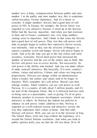number two, it baby, communication between public and state
number 1 to the public and state number two, this is sometimes
called nowadays Twitter diplomacy. And it's a factor to
consider. It might members Soviets had a good deal of soft
power in 945. In Europe, for example, the Soviet Union was
regarded as very attractive because it stood up to the fascism.
Hitler had the fascism, mussolini. And when you had elections
in Italy and in France, communist one, very large numbers
coming close to majorities. And I think in that sense the Soviets
had a good deal of soft power. They lost that soft power with
time as people began to realize how repressive Soviet society
was internally. And as they saw the invasion of Hungary to
repress a popular revolt and hungry Soviet soft power began to
erode. And so by the time you got to the late sixties and early
seventies, ironically, Soviet hard power had increased the
number of missiles and the size of the armies and so forth. But
Soviets soft power was in severe decline. Not necessarily. Its
soft power is the ability who tracked. And you can make efforts
to make yourself attractive. But basically, if it rests, country's
culture, values and policies. Culture and values are long-term
propositions. Policies can change within an administration
where a leader, but culture and values tend to be longer in
duration. Well, remember he's soft power. Doesn't just here
enlarge country. Small countries can use soft power as well.
Norway. It is a country of only about 5 million people, and it's
not part of the European Union. But it is followed policies such
as being seen as a peacemaker, such as giving 1% of its gross
domestic product to overseas development assistance, which are
attractive to others. So Norway has indeed use policies to
enhance its soft power. Under addition to that, Norway is
regarded as a well-ordered society and attractive society the
way they implement their values at home. And that adds
Norway soft power. Well, you can see it in the invasion of Iraq.
The United States went into Iraq without the legitimacy of a
second the United Nations resolution. And when you look at
public opinion polls, you see that the US lost about 20 to 30
 