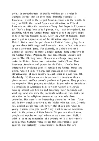 points of attractiveness on public opinion polls scales in
western Europe. But an even more dramatic example is
Indonesia, which is the largest Muslim country in the world. In
the year 2000, the United States was attractive to 75% of
Indonesians. After the invasion of Iraq, that drops to 15 percent.
15. That's a huge loss of soft power. No, it can be regained, for
example, when the United States helped or use the Navy ships
to help provide tsunami relief. After the 2000 45 tsunami. Then
you've got an appreciation of the attractive aspects of the
United States. And the poll show the United States going back
up into about 40% range and Indonesia. Yes, in fact, soft power
is not a zero-sum game. For example, if China's sets up a
Confucius Institute to make Chinese culture more attractive in
the United States. Presumably that can enhance China's soft
power. The US, they have US uses an exchange program to
make the United States more attractive inside China. That
increases American soft power inside China. If we're both
interested in avoiding conflict between the United States and
China, which I think we are, that increase in soft power
attractiveness of each country to each other is a win-win. Oh,
absolutely. If, if our culture is unattractive to others than a
given cultural artifact doesn't produce soft power. They produce
the opposite. They produce revulsion. So you take an American
TV program or American film in which women are shown
running around and bikinis and divorcing their husbands and
working. And you show that in Saudi Arabia or Iran, that's not
attractive to the religious conservatives who rule those
countries. But there is an interesting dimension to that. If you
ask, is they watch attractive to the Molas who run Iran. Clearly
not, doesn't create nice soft power. But if you ask, what do
young Iranian teenagers want? They want to see an American
video in the privacy of their homes. So you can attract some
people and repulse or repel others at the same time. Well, I
think a lot of the reputation of a country or its attractiveness
goes deeper. Cultural value issues that governments don't
control. But certainly if governments do things that are
 