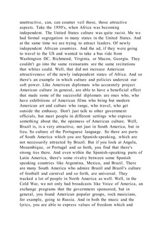 unattractive, can, can counter veil those, those attractive
aspects. Take the 1950's, when Africa was becoming
independent. The United States culture was quite racist. Me we
had formal segregation in many states in the United States. And
at the same time we are trying to attract leaders. Of newly
independent African countries. And the ad, if they were going
to travel to the US and wanted to take a bus ride from
Washington DC, Richmond, Virginia, or Macon, Georgia. They
couldn't go into the same restaurants are the same recitations
that whites could. Well, that did not increase American
attractiveness of the newly independent states of Africa. And so
there's an example in which culture and policies undercut our
soft power. Like American diplomats who accurately project
American culture in general, are able to have a beneficial effect
that made some of the successful diplomats are ones who, who
have exhibitions of American films who bring but modern
American art and culture who range, who travel, who get
outside the embassy. Don't just talk to other government
officials, but meet people in different settings who express
something about the, the openness of American culture. Well,
Brazil is, is a very attractive, not just in South America, but in
lieu. So culture of the Portuguese language. So there are parts
of South America which you are Spanish-speaking, which are
not necessarily attracted by Brazil. But if you look at Angola,
Mozambique, or Portugal and so forth, you find that there's
strong ties there. And even within the Spanish-speaking parts of
Latin America, there's some rivalry between some Spanish
speaking countries like Argentina, Mexico, and Brazil. There
are many South America who admire Brazil and Brazil's culture
of football and carnival and so forth, are universal. They
tracked a lot of people in North America as well. Well, in the
Cold War, we not only had broadcasts like Voice of America, an
exchange programs that the government sponsored, but in
general, you found American popular groups, rock musicians,
for example, going to Russia. And in both the music and the
lyrics, you are able to express values of freedom which and
 