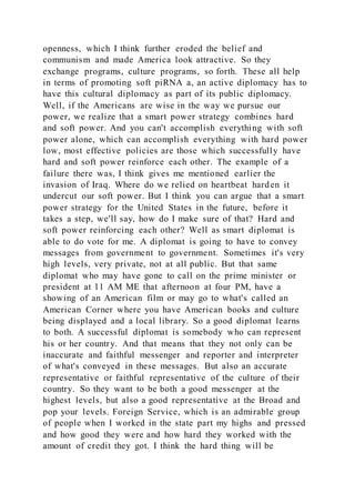 openness, which I think further eroded the belief and
communism and made America look attractive. So they
exchange programs, culture programs, so forth. These all help
in terms of promoting soft piRNA a, an active diplomacy has to
have this cultural diplomacy as part of its public diplomacy.
Well, if the Americans are wise in the way we pursue our
power, we realize that a smart power strategy combines hard
and soft power. And you can't accomplish everything with soft
power alone, which can accomplish everything with hard power
low, most effective policies are those which successfully have
hard and soft power reinforce each other. The example of a
failure there was, I think gives me mentioned earlier the
invasion of Iraq. Where do we relied on heartbeat harden it
undercut our soft power. But I think you can argue that a smart
power strategy for the United States in the future, before it
takes a step, we'll say, how do I make sure of that? Hard and
soft power reinforcing each other? Well as smart diplomat is
able to do vote for me. A diplomat is going to have to convey
messages from government to government. Sometimes it's very
high levels, very private, not at all public. But that same
diplomat who may have gone to call on the prime minister or
president at 11 AM ME that afternoon at four PM, have a
showing of an American film or may go to what's called an
American Corner where you have American books and culture
being displayed and a local library. So a good diplomat learns
to both. A successful diplomat is somebody who can represent
his or her country. And that means that they not only can be
inaccurate and faithful messenger and reporter and interpreter
of what's conveyed in these messages. But also an accurate
representative or faithful representative of the culture of their
country. So they want to be both a good messenger at the
highest levels, but also a good representative at the Broad and
pop your levels. Foreign Service, which is an admirable group
of people when I worked in the state part my highs and pressed
and how good they were and how hard they worked with the
amount of credit they got. I think the hard thing will be
 