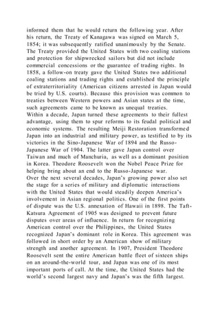 informed them that he would return the following year. After
his return, the Treaty of Kanagawa was signed on March 5,
1854; it was subsequently ratified unanimously by the Senate.
The Treaty provided the United States with two coaling stations
and protection for shipwrecked sailors but did not include
commercial concessions or the guarantee of trading rights. In
1858, a follow-on treaty gave the United States two additional
coaling stations and trading rights and established the principle
of extraterritoriality (American citizens arrested in Japan would
be tried by U.S. courts). Because this provision was common to
treaties between Western powers and Asian states at the time,
such agreements came to be known as unequal treaties.
Within a decade, Japan turned these agreements to their fullest
advantage, using them to spur reforms to its feudal political and
economic systems. The resulting Meiji Restoration transformed
Japan into an industrial and military power, as testified to by its
victories in the Sino-Japanese War of 1894 and the Russo-
Japanese War of 1904. The latter gave Japan control over
Taiwan and much of Manchuria, as well as a dominant position
in Korea. Theodore Roosevelt won the Nobel Peace Prize for
helping bring about an end to the Russo-Japanese war.
Over the next several decades, Japan’s growing power also set
the stage for a series of military and diplomatic interactions
with the United States that would steadily deepen America’s
involvement in Asian regional politics. One of the first points
of dispute was the U.S. annexation of Hawaii in 1898. The Taft-
Katsura Agreement of 1905 was designed to prevent future
disputes over areas of influence. In return for recognizing
American control over the Philippines, the United States
recognized Japan’s dominant role in Korea. This agreement was
followed in short order by an American show of military
strength and another agreement. In 1907, President Theodore
Roosevelt sent the entire American battle fleet of sixteen ships
on an around-the-world tour, and Japan was one of its most
important ports of call. At the time, the United States had the
world’s second largest navy and Japan’s was the fifth largest.
 