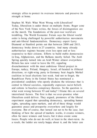 strategic allies to protect its overseas interests and preserve its
strength at home.
Stephen M. Walt: What Went Wrong with Liberalism?
Today, liberalism is under threat on multiple fronts. Roger cone
of the New York Times writes, the forces of disintegration are
on the march. The foundations of the post-war world are
trembling. The World Economic Forum says the liberal world
order is being challenged by powerful authoritarian movements
and anti-liberal fundamentalists. Democracy expert Larry
Diamond at Stanford points out that between 2000 and 2015,
democracy broke down in 27 countries. And many already
authoritarian regimes became even less open and or less
responsive to their citizens. Efforts to build stable democracies
in Iraq, Afghanistan, and the Balkans mostly failed. The Arab
Spring quickly turned into an Arab Winter almost everywhere.
Britain has now voted to leave the EU, signaling
disenchantment with the most ambitious liberal project in
Europe, turkey, Poland, Hungary, Israel, all headed in illiberal
directions, or right-wing party in Germany beat Angela Merkel
coalition in local elections last week. And not to forget, the
Republican Party in the United States has nominated a
presidential candidate who openly disdains the tolerance that is
central to liberal societies, repeatedly expresses racist beliefs
and cottons to baseless conspiracy theories. So the question is
what went wrong between 93 and today? I blame this on several
interrelated factors. The first is that we over-promise what
liberalism could deliver. They argued, promoters of the liberal
experiment argued that spreading democracy, spreading human
rights, spreading open markets, and all of these things would
guarantee peace and prosperity everywhere and largely for
everyone. But of course, that turned out not to be the case. Just
thinking of how the spread of markets works, it creates winners,
often far more winners and losers, but it does create some
losers. People who do not do well, at least in the short-term. As
a result, the ladder are rarely happy about it, and the latter can
 