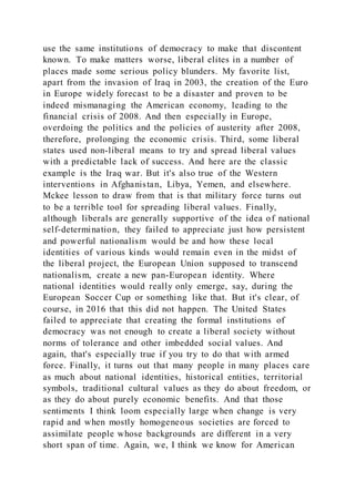 use the same institutions of democracy to make that discontent
known. To make matters worse, liberal elites in a number of
places made some serious policy blunders. My favorite list,
apart from the invasion of Iraq in 2003, the creation of the Euro
in Europe widely forecast to be a disaster and proven to be
indeed mismanaging the American economy, leading to the
financial crisis of 2008. And then especially in Europe,
overdoing the politics and the policies of austerity after 2008,
therefore, prolonging the economic crisis. Third, some liberal
states used non-liberal means to try and spread liberal values
with a predictable lack of success. And here are the classic
example is the Iraq war. But it's also true of the Western
interventions in Afghanistan, Libya, Yemen, and elsewhere.
Mckee lesson to draw from that is that military force turns out
to be a terrible tool for spreading liberal values. Finally,
although liberals are generally supportive of the idea of national
self-determination, they failed to appreciate just how persistent
and powerful nationalism would be and how these local
identities of various kinds would remain even in the midst of
the liberal project, the European Union supposed to transcend
nationalism, create a new pan-European identity. Where
national identities would really only emerge, say, during the
European Soccer Cup or something like that. But it's clear, of
course, in 2016 that this did not happen. The United States
failed to appreciate that creating the formal institutions of
democracy was not enough to create a liberal society without
norms of tolerance and other imbedded social values. And
again, that's especially true if you try to do that with armed
force. Finally, it turns out that many people in many places care
as much about national identities, historical entities, territorial
symbols, traditional cultural values as they do about freedom, or
as they do about purely economic benefits. And that those
sentiments I think loom especially large when change is very
rapid and when mostly homogeneous societies are forced to
assimilate people whose backgrounds are different in a very
short span of time. Again, we, I think we know for American
 