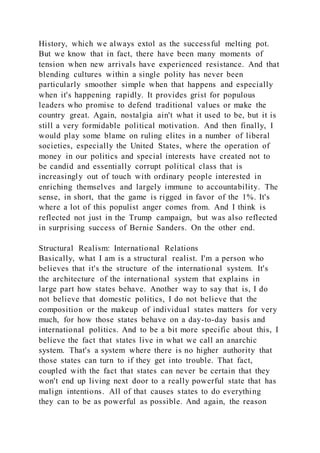 History, which we always extol as the successful melting pot.
But we know that in fact, there have been many moments of
tension when new arrivals have experienced resistance. And that
blending cultures within a single polity has never been
particularly smoother simple when that happens and especially
when it's happening rapidly. It provides grist for populous
leaders who promise to defend traditional values or make the
country great. Again, nostalgia ain't what it used to be, but it is
still a very formidable political motivation. And then finally, I
would play some blame on ruling elites in a number of liberal
societies, especially the United States, where the operation of
money in our politics and special interests have created not to
be candid and essentially corrupt political class that is
increasingly out of touch with ordinary people interested in
enriching themselves and largely immune to accountability. The
sense, in short, that the game is rigged in favor of the 1%. It's
where a lot of this populist anger comes from. And I think is
reflected not just in the Trump campaign, but was also reflected
in surprising success of Bernie Sanders. On the other end.
Structural Realism: International Relations
Basically, what I am is a structural realist. I'm a person who
believes that it's the structure of the international system. It's
the architecture of the international system that explains in
large part how states behave. Another way to say that is, I do
not believe that domestic politics, I do not believe that the
composition or the makeup of individual states matters for very
much, for how those states behave on a day-to-day basis and
international politics. And to be a bit more specific about this, I
believe the fact that states live in what we call an anarchic
system. That's a system where there is no higher authority that
those states can turn to if they get into trouble. That fact,
coupled with the fact that states can never be certain that they
won't end up living next door to a really powerful state that has
malign intentions. All of that causes states to do everything
they can to be as powerful as possible. And again, the reason
 