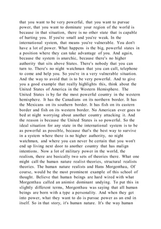 that you want to be very powerful, that you want to pursue
power, that you want to dominate your region of the world is
because in that situation, there is no other state that is capable
of hurting you. If you're small and you're weak. In the
international system, that means you're vulnerable. You don't
have a lot of power. What happens is the big, powerful states in
a position where they can take advantage of you. And agai n,
because the system is anarchic, because there's no higher
authority that sits above States. There's nobody that you can
turn to. There's no night watchman that you can call, telephone
to come and help you. So you're in a very vulnerable situation.
And the way to avoid that is to be very powerful. And to give
you a good example that really highlights this, think about the
United States of America in the Western Hemisphere. The
United States is by far the most powerful country in the western
hemisphere. It has the Canadians on its northern border. It has
the Mexicans on its southern border. It has fish on its eastern
border and fish on its western border. No American ever goes to
bed at night worrying about another country attacking it. And
the reason is because the United States is so powerful. So the
ideal situation for any state in the international system is to be
as powerful as possible, because that's the best way to survive
in a system where there is no higher authority, no night
watchman, and where you can never be certain that you won't
end up living next door to another country that has malign
intentions. Now a lot of military power in the world, the
realism, there are basically two sets of theories there. What one
might call the human nature realist theories, structural realists
theories. The human nature realists and Hans Morgenthau, Of
course, would be the most prominent example of this school of
thought. Believe that human beings are hard wired with what
Morgenthau called an animist dominant undying. To put this in
slightly different terms, Morgenthau was saying that all human
beings are born with a type a personality. And when they get
into power, what they want to do is pursue power as an end in
itself. So in that story, it's human nature. It's the way human
 