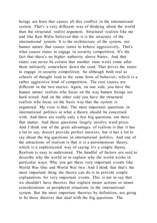 beings are born that causes all this conflict in the international
system. That's a very different way of thinking about the world
than the structural realist argument. Structural realists like me
and like Ken Waltz believed that it is the structure of the
international system. It is the architecture of the system, not
human nature that causes states to behave aggressively. That's
what causes states to engage in security competition. It's the
fact that there's no higher authority above States. And that
states can never be certain that another state won't come after
them militarily somewhere down the road. That drives the states
to engage in security competition. So although both real as
schools of thought lead to the same form of behavior, which is a
rather aggressive kind of competition. The root causes are
different in the two stories. Again, on one side, you have the
human nature realists who focus on the way human beings are
hard wired. And on the other side you have the structural
realists who focus on the basic way that the system is
organized. My view is that. The most important questions in
international politics or what a theory should be concerned
with. And there are really only a few big questions out there
that matter. And these questions largely involve ward piece.
And I think one of the great advantages of realism is that it has
a lot to say, doesn't provide perfect answers, but it has a lot to
say about the big questions in international politics. And one of
the attractions of realism is that it is a parsimonious theory,
which is a sophisticated way of saying it's a simple theory.
Realism is easy to understand. The handful of factors are said to
describe why the world or to explain why the world works in
particular ways. Why you get these very important events like
World War One and World War two. And I think that that's the
most important thing the theory can do is to provide simple
explanations for very important events. This is not to say that
we shouldn't have theories that explain minor actions or minor
considerations or peripheral situations in the international
system. But the most important theories by definition, are going
to be those theories that deal with the big questions. The
 