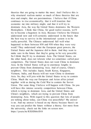 theories that are going to matter the most. And I believe this is
why structural realism matter so much of those theories that are
nice and simple, that are parsimonious. I believe that if China
continues to rise economically, that it will translate that
economic me into military might, and that it will try to
dominate Asia, the way the United States dominates the Western
Hemisphere. I think that China, for good realist reasons, we'll
try to become a hegemon in Asia. Because I believe the Chinese
understand now and will certainly understand in the future that
the best way to survive in the international system is to be
really powerful. The Chinese understand full well what
happened to them between 850 and 950 when they were very
weak? They understand what the European great powers, the
United States and the Japanese did to them. And they want to
make sure in the future that they're going to be very powerful.
So I think they'll try to dominate Asia. The United States, on
the other hand, does not tolerate what we sometimes called peer
competitors. The United States does not want China to dominate
Asia. In the United States will go to enormous lengths to
prevent China from dominating Asia. And of course, China's
neighbors. This includes Japan, South Korea, Singapore,
Vietnam, India, and Russia will not want China to dominate
Asia. So, they will join with the United States to try to contain
China. Much the way our European and Asian allies joined
together with us during the Cold War to contain the Soviet
Union. The same thing I believe will happen with China. So you
will have this intense security competition between China,
which is trying to dominate Asia, and the United States and
China's neighbors, which are trying to prevent China from
dominating Asia. With regard to this question that lots of people
are talking about today, can China rise peacefully? My answer
is no. And my answer is based on my theory because there's no
way you can predict the future without a theory. Get more from
the university, check out the links on screen now.
https://youtu.be/RXllDh6rD18
 