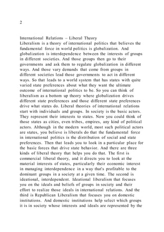 2
International Relations – Liberal Theory
Liberalism is a theory of international politics that believes the
fundamental force in world politics is globalization. And
globalization is interdependence between the interests of groups
in different societies. And those groups then go to their
governments and ask them to regulate globalization in different
ways. And those vary demands that come from groups in
different societies lead those governments to act in different
ways. So that leads to a world system that has states with quite
varied state preferences about what they want the ultimate
outcome of international politics to be. So you can think of
liberalism as a bottom up theory where globalization drives
different state preferences and those different state preferences
drive what states do. Liberal theories of international relations
start with individuals and groups. In society is the basic actors.
They represent their interests to states. Now you could think of
those states as cities, even tribes, empires, any kind of political
actors. Although in the modern world, most such political actors
are states, you believe is liberals do that the fundamental force
in international politics is the distribution of social and state
preferences. Then that leads you to look in a particular place for
the basic forces that drive state behavior. And there are three
kinds of liberal theory that helps you do that. The first is
commercial liberal theory, and it directs you to look at the
material interests of states, particularly their economic interest
in managing interdependence in a way that's profitable to the
dominant groups in a society at a given time. The second is
ideational, interdependent. Ideational liberalism that focuses
you on the ideals and beliefs of groups in society and their
effort to realize those ideals in international relations. And the
third is Republican Liberalism that focuses you on domestic
institutions. And domestic institutions help select which groups
it is in society whose interests and ideals are represented by the
 