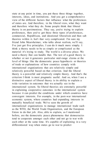 state at any point in time, you put these three things together,
interests, ideas, and institutions. And you get a comprehensive
view of the different factors that influence what the preferences
of states are. And therefore, in the liberal view, what they want
and therefore what they do. Some people think that liberal
theory is on parsimonious. They say, you're trying to explain
preferences, then you've got these three types of preferences,
commercial, Republican, and ideational liberalism and then sub
theories within it. Isn't that very complicated. I'm sure my
friend John Mearsheimer, who talks about realism, we'll say,
I've just got five principles. I can do it much more simply. I
think a theory needs to be as simple or complicated as the
material it's trying to study. The world is a diverse place. We
need a theory that can handle that. The test of a good theory is
whether or not it generates particular mid-range claims at the
level of things like the democratic peace hypothesis or theories
of trade or explanations of how countries comply with
international organizations that are relatively simple and
relatively powerful based on that criterion. And the liberal
theory is a powerful and relatively simple theory. And that's the
criterion I think is most pragmatic useful. And so, when I use a
distinctive aspect of liberal theory is its ability to explain a
wide variation in outcomes that we actually see in the
international system. So liberal theories are extremely powerful
in explaining cooperative outcomes in the international system
because it can predict the conditions under which countries have
convergent interests. For example, in the post-war international
economic system, where countries had expanding interests in
mutually beneficial trade. We've seen the growth of
international organizations to manage international trade such
as the WTO, the World Trade Organization, and the European
Union to do that job. Also, able to explain, as I mentioned
before, are the democratic peace phenomena that democracies
tend to cooperate amongst each other and not go to war with
each other at the same time. It's capable of explaining in a very
differentiated way when states go to war to predict
 