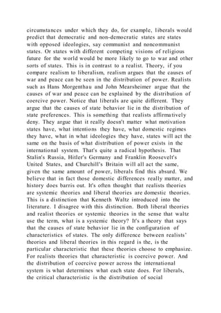 circumstances under which they do, for example, liberals would
predict that democratic and non-democratic states are states
with opposed ideologies, say communist and noncommunist
states. Or states with different competing visions of religious
future for the world would be more likely to go to war and other
sorts of states. This is in contrast to a realist. Theory, if you
compare realism to liberalism, realism argues that the causes of
war and peace can be seen in the distribution of power. Realists
such as Hans Morgenthau and John Mearsheimer argue that the
causes of war and peace can be explained by the distribution of
coercive power. Notice that liberals are quite different. They
argue that the causes of state behavior lie in the distribution of
state preferences. This is something that realists affirmatively
deny. They argue that it really doesn't matter what motivation
states have, what intentions they have, what domestic regimes
they have, what in what ideologies they have, states will act the
same on the basis of what distribution of power exists in the
international system. That's quite a radical hypothesis. That
Stalin's Russia, Hitler's Germany and Franklin Roosevelt's
United States, and Churchill's Britain will all act the same,
given the same amount of power, liberals find this absurd. We
believe that in fact those domestic differences really matter, and
history does barris out. It's often thought that realists theories
are systemic theories and liberal theories are domestic theories.
This is a distinction that Kenneth Waltz introduced into the
literature. I disagree with this distinction. Both liberal theories
and realist theories or systemic theories in the sense that waltz
use the term, what is a systemic theory? It's a theory that says
that the causes of state behavior lie in the configuration of
characteristics of states. The only difference between realists’
theories and liberal theories in this regard is the, is the
particular characteristic that these theories choose to emphasize.
For realists theories that characteristic is coercive power. And
the distribution of coercive power across the international
system is what determines what each state does. For liberals,
the critical characteristic is the distribution of social
 