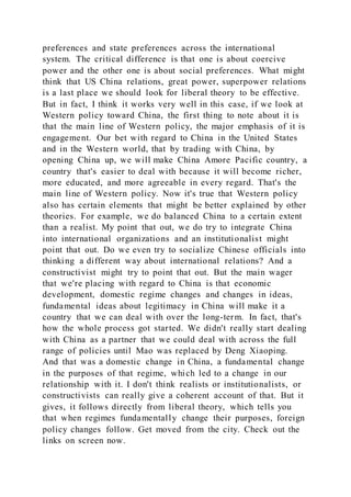 preferences and state preferences across the international
system. The critical difference is that one is about coercive
power and the other one is about social preferences. What might
think that US China relations, great power, superpower relations
is a last place we should look for liberal theory to be effective.
But in fact, I think it works very well in this case, if we look at
Western policy toward China, the first thing to note about it is
that the main line of Western policy, the major emphasis of it is
engagement. Our bet with regard to China in the United States
and in the Western world, that by trading with China, by
opening China up, we will make China Amore Pacific country, a
country that's easier to deal with because it will become richer,
more educated, and more agreeable in every regard. That's the
main line of Western policy. Now it's true that Western policy
also has certain elements that might be better explained by other
theories. For example, we do balanced China to a certain extent
than a realist. My point that out, we do try to integrate China
into international organizations and an institutionalist might
point that out. Do we even try to socialize Chinese officials into
thinking a different way about international relations? And a
constructivist might try to point that out. But the main wager
that we're placing with regard to China is that economic
development, domestic regime changes and changes in ideas,
fundamental ideas about legitimacy in China will make it a
country that we can deal with over the long-term. In fact, that's
how the whole process got started. We didn't really start dealing
with China as a partner that we could deal with across the full
range of policies until Mao was replaced by Deng Xiaoping.
And that was a domestic change in China, a fundamental change
in the purposes of that regime, which led to a change in our
relationship with it. I don't think realists or institutionalists, or
constructivists can really give a coherent account of that. But it
gives, it follows directly from liberal theory, which tells you
that when regimes fundamentally change their purposes, foreign
policy changes follow. Get moved from the city. Check out the
links on screen now.
 