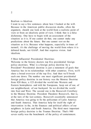 2
Realism vs Idealism
I want to say a few sentences about how I looked at the will.
Because in the American public discussion deaths, often the
argument, should one look at the world from a realistic point of
view or from an idealistic point of view. I think that is a false
dichotomy. One have to begin with an assessment of the
situation as it is. If one cannot do that, one cannot make any
predictions about the future. But one cannot rest on the
situation as it is. Because what happens, especially in times of
turmoil, it's the challenge of moving the world from where it is
debated heads, not GAAP. And that requires vision. And
idealism.
5 Most Influential Presidential Doctrines
Welcome to the history doctors top five presidential foreign
policy doctrines. What is a foreign policy doctrine by a
President? Presidential doctrine is just a statement of goals that
America has in its relationships with other countries. First, we'll
share a broad overview of the top five. And then we'll break
each one down. The number one most significant presidential
foreign policy doctrine in our history was the Monroe Doctrine
from 820 three, a 123 divided the world into Western and
Eastern hemispheres and told the Europeans, keep out of our, of
our neighborhood, of our backyard. So we divided the world
into East and West. The second one is the Roosevelt Corollary
to the Monroe Doctrine. President Theodore Roosevelt, that is,
at the turn of the last century, Roosevelt essentially announced
that America was going to be the policeman of Latin America
and South America. That America help for itself the right of
intervention in the, in the finances and political affair s of our
neighbors in Latin and South America. The third most important
foreign policy doctrine is the Truman Doctrine. That's 940
seven really was the benchmark of the policy of containment.
 