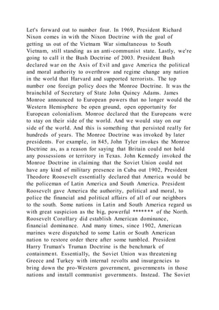 Let's forward out to number four. In 1969, President Richard
Nixon comes in with the Nixon Doctrine with the goal of
getting us out of the Vietnam War simultaneous to South
Vietnam, still standing as an anti-communist state. Lastly, we're
going to call it the Bush Doctrine of 2003. President Bush
declared war on the Axis of Evil and gave America the political
and moral authority to overthrow and regime change any nation
in the world that Harvard and supported terrorists. The top
number one foreign policy does the Monroe Doctrine. It was the
brainchild of Secretary of State John Quincy Adams. James
Monroe announced to European powers that no longer would the
Western Hemisphere be open ground, open opportunity for
European colonialism. Monroe declared that the Europeans were
to stay on their side of the world. And we would stay on our
side of the world. And this is something that persisted really for
hundreds of years. The Monroe Doctrine was invoked by later
presidents. For example, in 845, John Tyler invokes the Monroe
Doctrine as, as a reason for saying that Britain could not hold
any possessions or territory in Texas. John Kennedy invoked the
Monroe Doctrine in claiming that the Soviet Union could not
have any kind of military presence in Cuba out 1902, President
Theodore Roosevelt essentially declared that America would be
the policeman of Latin America and South America. President
Roosevelt gave America the authority, political and moral, to
police the financial and political affairs of all of our neighbors
to the south. Some nations in Latin and South America regard us
with great suspicion as the big, powerful ******* of the North.
Roosevelt Corollary did establish American dominance,
financial dominance. And many times, since 1902, American
marines were dispatched to some Latin or South American
nation to restore order there after some tumbled. President
Harry Truman's Truman Doctrine is the benchmark of
containment. Essentially, the Soviet Union was threatening
Greece and Turkey with internal revolts and insurgencies to
bring down the pro-Western government, governments in those
nations and install communist governments. Instead. The Soviet
 