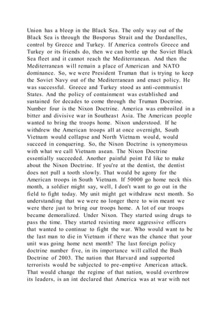 Union has a bleep in the Black Sea. The only way out of the
Black Sea is through the Bosporus Strait and the Dardanelles,
control by Greece and Turkey. If America controls Greece and
Turkey or its friends do, then we can bottle up the Soviet Black
Sea fleet and it cannot reach the Mediterranean. And then the
Mediterranean will remain a place of American and NATO
dominance. So, we were President Truman that is trying to keep
the Soviet Navy out of the Mediterranean and enact policy. He
was successful. Greece and Turkey stood as anti-communist
States. And the policy of containment was established and
sustained for decades to come through the Truman Doctrine.
Number four is the Nixon Doctrine. America was embroiled in a
bitter and divisive war in Southeast Asia. The American people
wanted to bring the troops home. Nixon understood. If he
withdrew the American troops all at once overnight, South
Vietnam would collapse and North Vietnam would, would
succeed in conquering. So, the Nixon Doctrine is synonymous
with what we call Vietnam asean. The Nixon Doctrine
essentially succeeded. Another painful point I'd like to make
about the Nixon Doctrine. If you're at the dentist, the dentist
does not pull a tooth slowly. That would be agony for the
American troops in South Vietnam. If 50000 go home neck this
month, a soldier might say, well, I don't want to go out in the
field to fight today. My unit might get withdraw next month. So
understanding that we were no longer there to win meant we
were there just to bring our troops home. A lot of our troops
became demoralized. Under Nixon. They started using drugs to
pass the time. They started resisting more aggressive officers
that wanted to continue to fight the war. Who would want to be
the last man to die in Vietnam if there was the chance that your
unit was going home next month? The last foreign policy
doctrine number five, in its importance will called the Bush
Doctrine of 2003. The nation that Harvard and supported
terrorists would be subjected to pre-emptive American attack.
That would change the regime of that nation, would overthrow
its leaders, is an int declared that America was at war with not
 