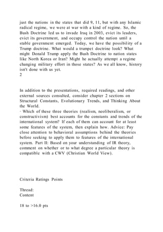 just the nations in the states that did 9, 11, but w ith any Islamic
radical regime, we were at war with a kind of regime. So, the
Bush Doctrine led us to invade Iraq in 2003, evict its leaders,
evict its government, and occupy control the nation until a
stable government emerged. Today, we have the possibil ity of a
Trump doctrine. What would a trumpet doctrine look? What
might Donald Trump apply the Bush Doctrine to nation states
like North Korea or Iran? Might he actually attempt a regime
changing military effort in those states? As we all know, history
isn't done with us yet.
2
In addition to the presentations, required readings, and other
external sources consulted, consider chapter 2 sections on
Structural Constants, Evolutionary Trends, and Thinking About
the World.
· Which of these three theories (realism, neoliberalism, or
constructivism) best accounts for the constants and trends of the
international system? If each of them can account for at least
some features of the system, then explain how. Advice: Pay
close attention to behavioral assumptions behind the theories
before seeking to apply them to features of the international
system. Part II: Based on your understanding of IR theory,
comment on whether or to what degree a particular theory is
compatible with a CWV (Christian World View).
Criteria Ratings Points
Thread:
Content
18 to >16.0 pts
 