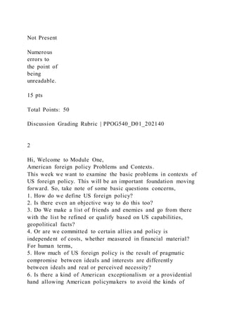 Not Present
Numerous
errors to
the point of
being
unreadable.
15 pts
Total Points: 50
Discussion Grading Rubric | PPOG540_D01_202140
2
Hi, Welcome to Module One,
American foreign policy Problems and Contexts.
This week we want to examine the basic problems in contexts of
US foreign policy. This will be an important foundation moving
forward. So, take note of some basic questions concerns,
1. How do we define US foreign policy?
2. Is there even an objective way to do this too?
3. Do We make a list of friends and enemies and go from there
with the list be refined or qualify based on US capabilities,
geopolitical facts?
4. Or are we committed to certain allies and policy is
independent of costs, whether measured in financial material?
For human terms,
5. How much of US foreign policy is the result of pragmatic
compromise between ideals and interests are differently
between ideals and real or perceived necessity?
6. Is there a kind of American exceptionalism or a providential
hand allowing American policymakers to avoid the kinds of
 
