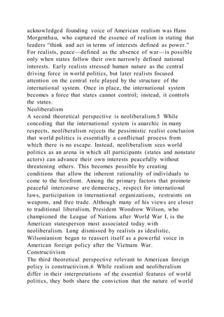acknowledged founding voice of American realism was Hans
Morgenthau, who captured the essence of realism in stating that
leaders “think and act in terms of interests defined as power.”
For realists, peace—defined as the absence of war—is possible
only when states follow their own narrowly defined national
interests. Early realists stressed human nature as the central
driving force in world politics, but later realists focused
attention on the central role played by the structure of the
international system. Once in place, the international system
becomes a force that states cannot control; instead, it controls
the states.
Neoliberalism
A second theoretical perspective is neoliberalism.5 While
conceding that the international system is anarchic in many
respects, neoliberalism rejects the pessimistic realist conclusion
that world politics is essentially a conflictual process from
which there is no escape. Instead, neoliberalism sees world
politics as an arena in which all participants (states and nonstate
actors) can advance their own interests peacefully without
threatening others. This becomes possible by creating
conditions that allow the inherent rationality of individuals to
come to the forefront. Among the primary factors that promote
peaceful intercourse are democracy, respect for international
laws, participation in international organizations, restraints on
weapons, and free trade. Although many of his views are closer
to traditional liberalism, President Woodrow Wilson, who
championed the League of Nations after World War I, is the
American statesperson most associated today with
neoliberalism. Long dismissed by realists as idealistic,
Wilsonianism began to reassert itself as a powerful voice in
American foreign policy after the Vietnam War.
Constructivism
The third theoretical perspective relevant to American foreign
policy is constructivism.6 While realism and neoliberalism
differ in their interpretations of the essential features of world
politics, they both share the conviction that the nature of world
 