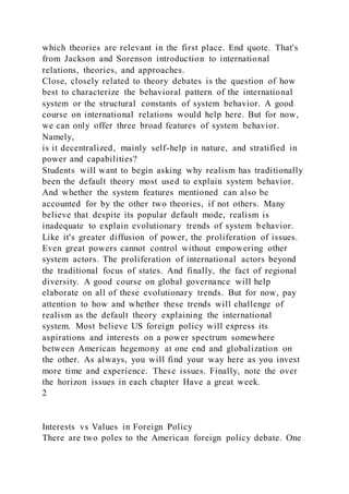 which theories are relevant in the first place. End quote. That's
from Jackson and Sorenson introduction to international
relations, theories, and approaches.
Close, closely related to theory debates is the question of how
best to characterize the behavioral pattern of the international
system or the structural constants of system behavior. A good
course on international relations would help here. But for now,
we can only offer three broad features of system behavior.
Namely,
is it decentralized, mainly self-help in nature, and stratified in
power and capabilities?
Students will want to begin asking why realism has traditionally
been the default theory most used to explain system behavior.
And whether the system features mentioned can also be
accounted for by the other two theories, if not others. Many
believe that despite its popular default mode, realism is
inadequate to explain evolutionary trends of system behavior.
Like it's greater diffusion of power, the proliferation of issues.
Even great powers cannot control without empowering other
system actors. The proliferation of international actors beyond
the traditional focus of states. And finally, the fact of regional
diversity. A good course on global governance will help
elaborate on all of these evolutionary trends. But for now, pay
attention to how and whether these trends will challenge of
realism as the default theory explaining the international
system. Most believe US foreign policy will express its
aspirations and interests on a power spectrum somewhere
between American hegemony at one end and globalization on
the other. As always, you will find your way here as you invest
more time and experience. These issues. Finally, note the over
the horizon issues in each chapter Have a great week.
2
Interests vs Values in Foreign Policy
There are two poles to the American foreign policy debate. One
 