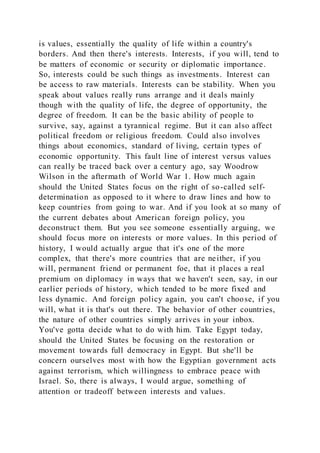 is values, essentially the quality of life within a country's
borders. And then there's interests. Interests, if you will, tend to
be matters of economic or security or diplomatic importance.
So, interests could be such things as investments. Interest can
be access to raw materials. Interests can be stability. When you
speak about values really runs arrange and it deals mainly
though with the quality of life, the degree of opportunity, the
degree of freedom. It can be the basic ability of people to
survive, say, against a tyrannical regime. But it can also affect
political freedom or religious freedom. Could also involves
things about economics, standard of living, certain types of
economic opportunity. This fault line of interest versus values
can really be traced back over a century ago, say Woodrow
Wilson in the aftermath of World War 1. How much again
should the United States focus on the right of so-called self-
determination as opposed to it where to draw lines and how to
keep countries from going to war. And if you look at so many of
the current debates about American foreign policy, you
deconstruct them. But you see someone essentially arguing, we
should focus more on interests or more values. In this period of
history, I would actually argue that it's one of the more
complex, that there's more countries that are neither, if you
will, permanent friend or permanent foe, that it places a real
premium on diplomacy in ways that we haven't seen, say, in our
earlier periods of history, which tended to be more fixed and
less dynamic. And foreign policy again, you can't choose, if you
will, what it is that's out there. The behavior of other countries,
the nature of other countries simply arrives in your inbox.
You've gotta decide what to do with him. Take Egypt today,
should the United States be focusing on the restoration or
movement towards full democracy in Egypt. But she'll be
concern ourselves most with how the Egyptian government acts
against terrorism, which willingness to embrace peace with
Israel. So, there is always, I would argue, something of
attention or tradeoff between interests and values.
 