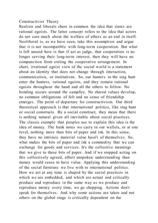 Constructivist Theory
Realists and liberals share in common the idea that states are
rational egoists. The latter concept refers to the idea that actors
do not care much about the welfare of others as an end in itself.
Neoliberal is, as we have seen, take this assumption and argue
that it is not incompatible with long-term cooperation. But what
is left unsaid here is that if act as judge, that cooperation is no
longer serving their long-term interest, then they will have no
compunction from exiting the cooperative arrangement. In
short, irrational egoist view of the social world is a statement
about an identity that does not change through interaction,
communication, or institutions. So, our hunters in the stag hunt
enter the hunters, rational egoists, and they remain rational
egoists throughout the hand and all the others to follow. No
bonding occurs around the campfire. No shared values develop,
no common obligations of felt and no sense of friendship
emerges. The point of departure for constructivism. Our third
theoretical approach is that international politics, like stag hunt
or social constructs. By a social construct, they mean that there
is nothing natural given all inevitable about social practices.
The classic example that peoples use to explain this idea is the
idea of money. The bank notes we carry in our wallets, or at one
level, nothing more than bits of paper and ink. In this sense,
they have no intrinsic material value hasn't of themselves. So,
what makes the bits of paper and ink a commodity that we can
exchange for goods and services. It's the collective meanings
that we give to these bits of paper. And if we stopped acting on
this collectively agreed, albeit unspoken understanding than
money would cease to have value. Applying this understanding
of the social furniture we live with to international politics.
How we act at any time is shaped by the social practices in
which we are embedded, and which are actual and critically
produce and reproduce in the same way as we produce and
reproduce money every time, we go shopping. Actions don't
speak for themselves. And why some actions are taken and not
others on the global stage is critically dependent on the
 