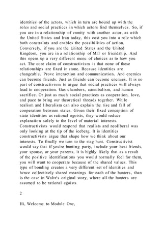 identities of the actors, which in turn are bound up with the
roles and social practices in which actors find themselves. So, if
you are in a relationship of enmity with another actor, as with
the United States and Iran today, this cost you into a role which
both constraints and enables the possibilities of action.
Conversely, if you are the United States and the United
Kingdom, you are in a relationship of MIT or friendship. And
this opens up a very different menu of choices as to how you
act. The core claim of constructivism is that none of these
relationships are fixed in stone. Because identities are
changeable. Prove interaction and communication. And enemies
can become friends. Just as friends can become enemies. It is no
part of constructivism to argue that social practices will always
lead to cooperation. Gas chambers, cannibalism, and human
sacrifice. Or just as much social practices as cooperation, love,
and pace to bring our theoretical threads together. While
realism and liberalism can also explain the rise and fall of
cooperation between states. Given their fixed conception of
state identities as rational egoists, they would reduce
explanation solely to the level of material interests.
Constructivists would respond that realists and neoliberal was
only looking at the tip of the iceberg. It is identities
constructivists argue that shape how we think about our
interests. To finally we turn to the stag hunt. Constructivist
would say that if you're hunting party, include your best friends,
your spouse, or your parents, it is highly likely that as a result
of the positive identifications you would normally feel for them,
you will want to cooperate because of the shared values. This
type of bonding creates a very different set of identities and
hence collectively shared meanings for each of the hunters, than
is the case in Waltz's original story, where all the hunters are
assumed to be rational egoists.
2
Hi, Welcome to Module One,
 