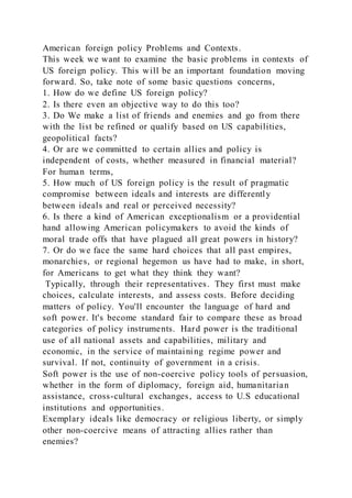 American foreign policy Problems and Contexts.
This week we want to examine the basic problems in contexts of
US foreign policy. This will be an important foundation moving
forward. So, take note of some basic questions concerns,
1. How do we define US foreign policy?
2. Is there even an objective way to do this too?
3. Do We make a list of friends and enemies and go from there
with the list be refined or qualify based on US capabilities,
geopolitical facts?
4. Or are we committed to certain allies and policy is
independent of costs, whether measured in financial material?
For human terms,
5. How much of US foreign policy is the result of pragmatic
compromise between ideals and interests are differently
between ideals and real or perceived necessity?
6. Is there a kind of American exceptionalism or a providential
hand allowing American policymakers to avoid the kinds of
moral trade offs that have plagued all great powers in history?
7. Or do we face the same hard choices that all past empires,
monarchies, or regional hegemon us have had to make, in short,
for Americans to get what they think they want?
Typically, through their representatives. They first must make
choices, calculate interests, and assess costs. Before deciding
matters of policy. You'll encounter the language of hard and
soft power. It's become standard fair to compare these as broad
categories of policy instruments. Hard power is the traditional
use of all national assets and capabilities, military and
economic, in the service of maintaining regime power and
survival. If not, continuity of government in a crisis.
Soft power is the use of non-coercive policy tools of persuasion,
whether in the form of diplomacy, foreign aid, humanitarian
assistance, cross-cultural exchanges, access to U.S educational
institutions and opportunities.
Exemplary ideals like democracy or religious liberty, or simply
other non-coercive means of attracting allies rather than
enemies?
 