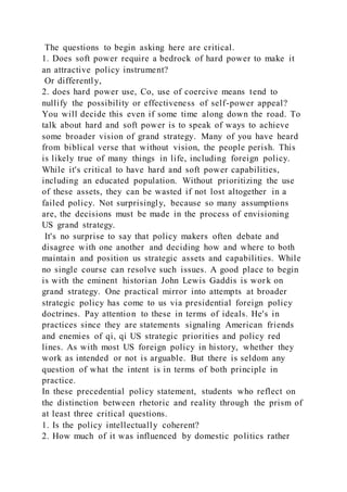 The questions to begin asking here are critical.
1. Does soft power require a bedrock of hard power to make it
an attractive policy instrument?
Or differently,
2. does hard power use, Co, use of coercive means tend to
nullify the possibility or effectiveness of self-power appeal?
You will decide this even if some time along down the road. To
talk about hard and soft power is to speak of ways to achieve
some broader vision of grand strategy. Many of you have heard
from biblical verse that without vision, the people perish. This
is likely true of many things in life, including foreign policy.
While it's critical to have hard and soft power capabilities,
including an educated population. Without prioritizing the use
of these assets, they can be wasted if not lost altogether in a
failed policy. Not surprisingly, because so many assumptions
are, the decisions must be made in the process of envisioning
US grand strategy.
It's no surprise to say that policy makers often debate and
disagree with one another and deciding how and where to both
maintain and position us strategic assets and capabilities. While
no single course can resolve such issues. A good place to begin
is with the eminent historian John Lewis Gaddis is work on
grand strategy. One practical mirror into attempts at broader
strategic policy has come to us via presidential foreign policy
doctrines. Pay attention to these in terms of ideals. He's in
practices since they are statements signaling American friends
and enemies of qi, qi US strategic priorities and policy red
lines. As with most US foreign policy in history, whether they
work as intended or not is arguable. But there is seldom any
question of what the intent is in terms of both principle in
practice.
In these precedential policy statement, students who reflect on
the distinction between rhetoric and reality through the prism of
at least three critical questions.
1. Is the policy intellectually coherent?
2. How much of it was influenced by domestic politics rather
 