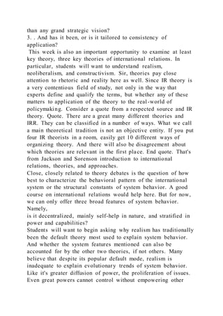 than any grand strategic vision?
3. . And has it been, or is it tailored to consistency of
application?
This week is also an important opportunity to examine at least
key theory, three key theories of international relations. In
particular, students will want to understand realism,
neoliberalism, and constructivism. Sir, theories pay close
attention to rhetoric and reality here as well. Since IR theory is
a very contentious field of study, not only in the way that
experts define and qualify the terms, but whether any of these
matters to application of the theory to the real-world of
policymaking. Consider a quote from a respected source and IR
theory. Quote. There are a great many different theories and
IRR. They can be classified in a number of ways. What we call
a main theoretical tradition is not an objective entity. If you put
four IR theorists in a room, easily get 10 different ways of
organizing theory. And there will also be disagreement about
which theories are relevant in the first place. End quote. That's
from Jackson and Sorenson introduction to international
relations, theories, and approaches.
Close, closely related to theory debates is the question of how
best to characterize the behavioral pattern of the international
system or the structural constants of system behavior. A good
course on international relations would help here. But for now,
we can only offer three broad features of system behavior.
Namely,
is it decentralized, mainly self-help in nature, and stratified in
power and capabilities?
Students will want to begin asking why realism has traditionally
been the default theory most used to explain system behavior.
And whether the system features mentioned can also be
accounted for by the other two theories, if not others. Many
believe that despite its popular default mode, realism is
inadequate to explain evolutionary trends of system behavior.
Like it's greater diffusion of power, the proliferation of issues.
Even great powers cannot control without empowering other
 