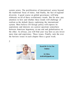 system actors. The proliferation of international actors beyond
the traditional focus of states. And finally, the fact of regional
diversity. A good course on global governance will help
elaborate on all of these evolutionary trends. But for now, pay
attention to how and whether these trends will challenge of
realism as the default theory explaining the international
system. Most believe US foreign policy will express its
aspirations and interests on a power spectrum somewhere
between American hegemony at one end and globalization on
the other. As always, you will find your way here as you invest
more time and experience. These issues. Finally, note the over
the horizon issues in each chapter Have a great week.
2
 