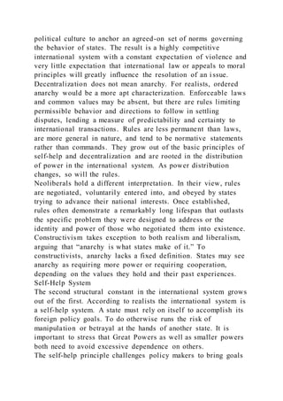 political culture to anchor an agreed-on set of norms governing
the behavior of states. The result is a highly competitive
international system with a constant expectation of violence and
very little expectation that international law or appeals to moral
principles will greatly influence the resolution of an i ssue.
Decentralization does not mean anarchy. For realists, ordered
anarchy would be a more apt characterization. Enforceable laws
and common values may be absent, but there are rules limiting
permissible behavior and directions to follow in settling
disputes, lending a measure of predictability and certainty to
international transactions. Rules are less permanent than laws,
are more general in nature, and tend to be normative statements
rather than commands. They grow out of the basic principles of
self-help and decentralization and are rooted in the distribution
of power in the international system. As power distribution
changes, so will the rules.
Neoliberals hold a different interpretation. In their view, rules
are negotiated, voluntarily entered into, and obeyed by states
trying to advance their national interests. Once established,
rules often demonstrate a remarkably long lifespan that outlasts
the specific problem they were designed to address or the
identity and power of those who negotiated them into existence.
Constructivism takes exception to both realism and liberalism,
arguing that “anarchy is what states make of it.” To
constructivists, anarchy lacks a fixed definition. States may see
anarchy as requiring more power or requiring cooperation,
depending on the values they hold and their past experiences.
Self-Help System
The second structural constant in the international system grows
out of the first. According to realists the international system is
a self-help system. A state must rely on itself to accomplish its
foreign policy goals. To do otherwise runs the risk of
manipulation or betrayal at the hands of another state. It is
important to stress that Great Powers as well as smaller powers
both need to avoid excessive dependence on others.
The self-help principle challenges policy makers to bring goals
 