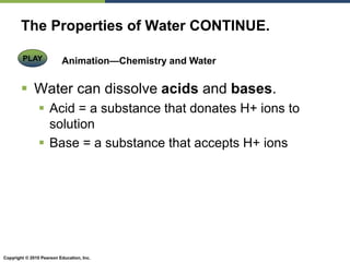 Copyright © 2010 Pearson Education, Inc.
The Properties of Water CONTINUE.
 Water can dissolve acids and bases.
 Acid = a substance that donates H+ ions to
solution
 Base = a substance that accepts H+ ions
Animation—Chemistry and Water
PLAY
 