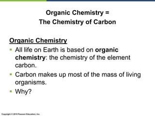 Copyright © 2010 Pearson Education, Inc.
Organic Chemistry =
The Chemistry of Carbon
Organic Chemistry
 All life on Earth is based on organic
chemistry: the chemistry of the element
carbon.
 Carbon makes up most of the mass of living
organisms.
 Why?
 