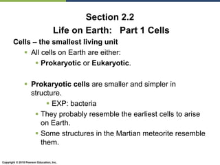 Copyright © 2010 Pearson Education, Inc.
Section 2.2
Life on Earth: Part 1 Cells
Cells – the smallest living unit
 All cells on Earth are either:
 Prokaryotic or Eukaryotic.
 Prokaryotic cells are smaller and simpler in
structure.
 EXP: bacteria
 They probably resemble the earliest cells to arise
on Earth.
 Some structures in the Martian meteorite resemble
them.
 