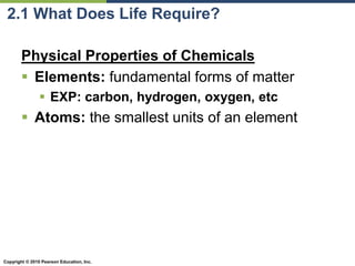 Copyright © 2010 Pearson Education, Inc.
2.1 What Does Life Require?
Physical Properties of Chemicals
 Elements: fundamental forms of matter
 EXP: carbon, hydrogen, oxygen, etc
 Atoms: the smallest units of an element
 