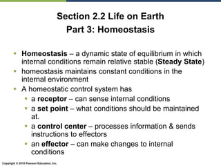 Copyright © 2010 Pearson Education, Inc.
Section 2.2 Life on Earth
Part 3: Homeostasis
 Homeostasis – a dynamic state of equilibrium in which
internal conditions remain relative stable (Steady State)
 homeostasis maintains constant conditions in the
internal environment
 A homeostatic control system has
 a receptor – can sense internal conditions
 a set point – what conditions should be maintained
at.
 a control center – processes information & sends
instructions to effectors
 an effector – can make changes to internal
conditions
 