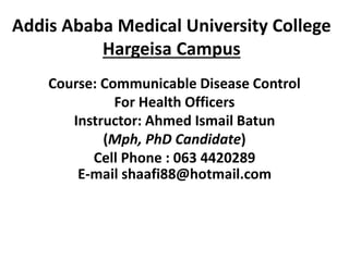 Addis Ababa Medical University College
Hargeisa Campus
Course: Communicable Disease Control
For Health Officers
Instructor: Ahmed Ismail Batun
(Mph, PhD Candidate)
Cell Phone : 063 4420289
E-mail shaafi88@hotmail.com
 