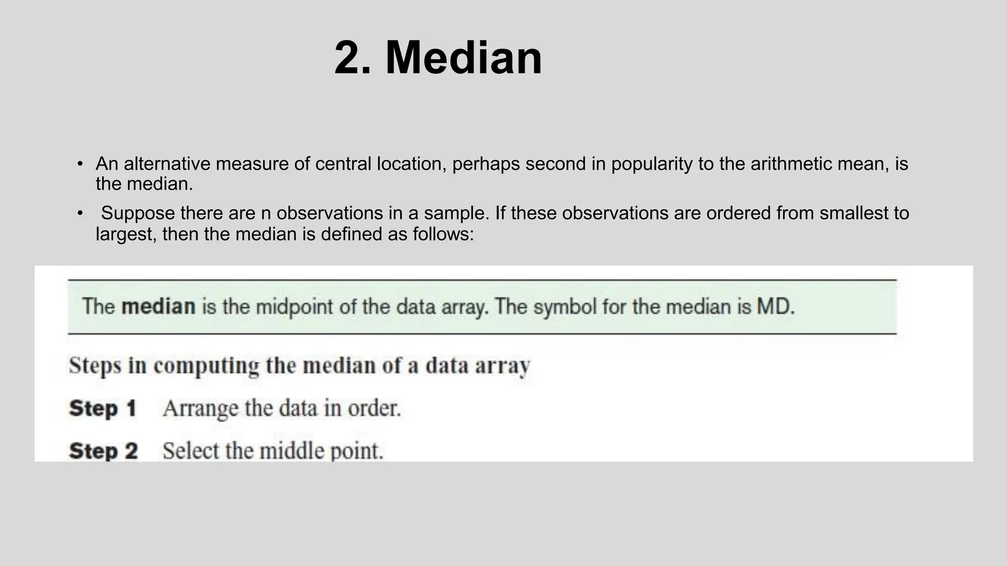 2. Median
• An alternative measure of central location, perhaps second in popularity to the arithmetic mean, is
the median.
• Suppose there are n observations in a sample. If these observations are ordered from smallest to
largest, then the median is defined as follows:
 