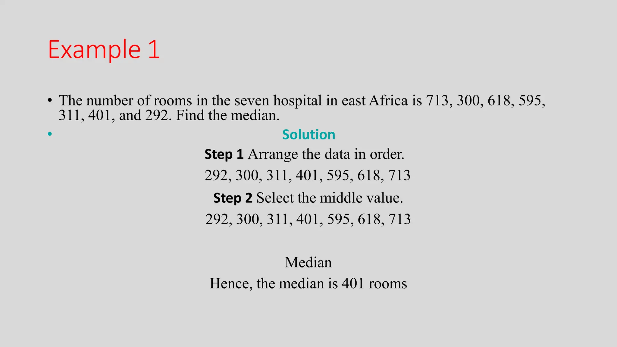 Example 1
• The number of rooms in the seven hospital in east Africa is 713, 300, 618, 595,
311, 401, and 292. Find the median.
• Solution
Step 1 Arrange the data in order.
292, 300, 311, 401, 595, 618, 713
Step 2 Select the middle value.
292, 300, 311, 401, 595, 618, 713
Median
Hence, the median is 401 rooms
 