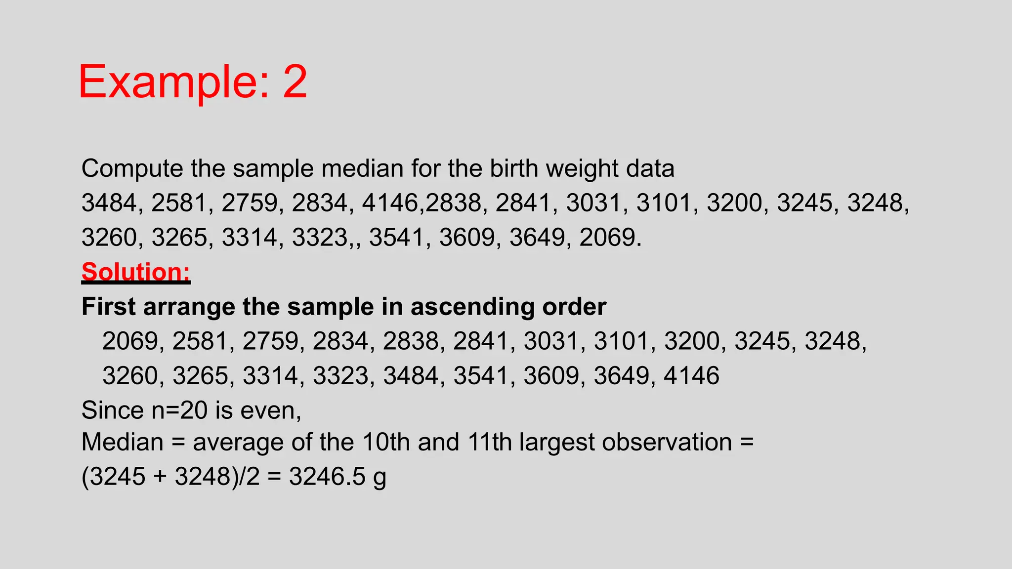 Example: 2
Compute the sample median for the birth weight data
3484, 2581, 2759, 2834, 4146,2838, 2841, 3031, 3101, 3200, 3245, 3248,
3260, 3265, 3314, 3323,, 3541, 3609, 3649, 2069.
Solution:
First arrange the sample in ascending order
2069, 2581, 2759, 2834, 2838, 2841, 3031, 3101, 3200, 3245, 3248,
3260, 3265, 3314, 3323, 3484, 3541, 3609, 3649, 4146
Since n=20 is even,
Median = average of the 10th and 11th largest observation =
(3245 + 3248)/2 = 3246.5 g
 