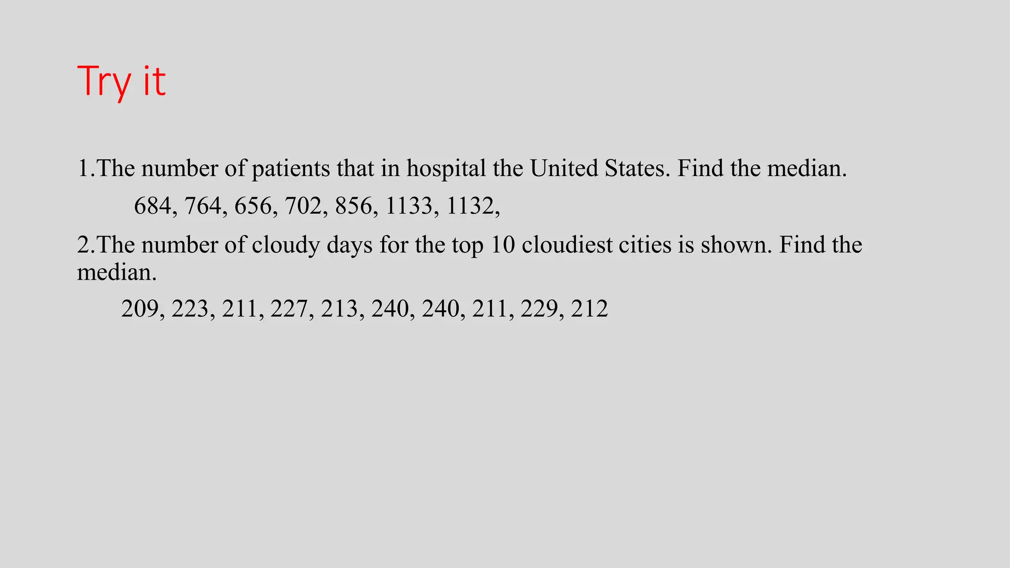 Try it
1.The number of patients that in hospital the United States. Find the median.
684, 764, 656, 702, 856, 1133, 1132,
2.The number of cloudy days for the top 10 cloudiest cities is shown. Find the
median.
209, 223, 211, 227, 213, 240, 240, 211, 229, 212
 