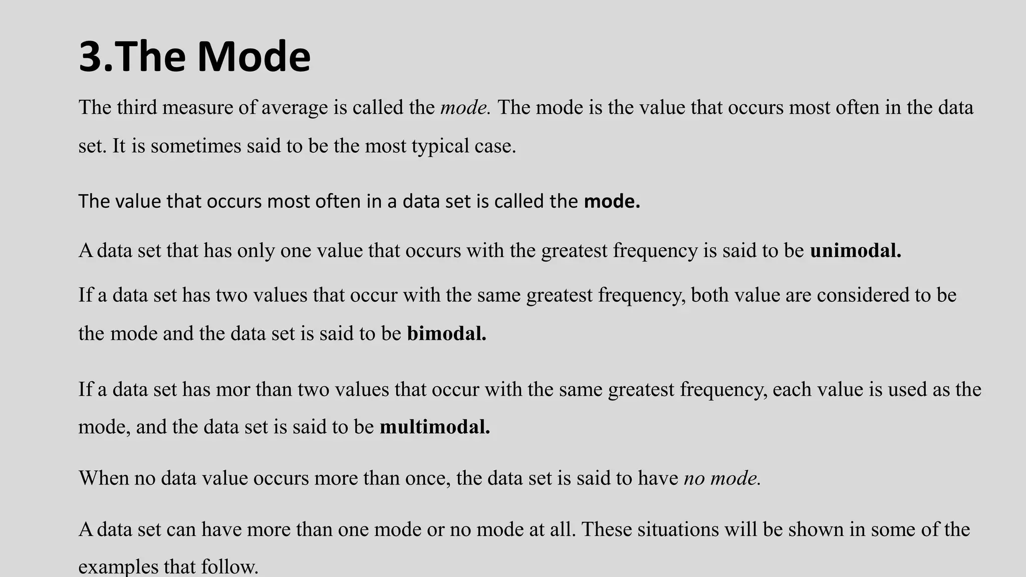 3.The Mode
The third measure of average is called the mode. The mode is the value that occurs most often in the data
set. It is sometimes said to be the most typical case.
The value that occurs most often in a data set is called the mode.
Adata set that has only one value that occurs with the greatest frequency is said to be unimodal.
If a data set has two values that occur with the same greatest frequency, both value are considered to be
the mode and the data set is said to be bimodal.
If a data set has mor than two values that occur with the same greatest frequency, each value is used as the
mode, and the data set is said to be multimodal.
When no data value occurs more than once, the data set is said to have no mode.
Adata set can have more than one mode or no mode at all. These situations will be shown in some of the
examples that follow.
 
